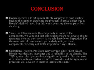 CONCLUSION
Honda operates a TQM system. Its philosophy is to push quality
back to the supplier, expecting the products to arrive defect free to
Honda’s defined level. But this won’t ever stop the company from
checking.

―With the tolerances and the complexity of some of the
components, we’ve found that some suppliers are not always able to
guarantee meeting our specs – so we rely heavily on inspection. For
the more critical components, particularly safety critical
components, we carry out 100% inspection,‖ says Honda.

Operations Director, Professor Gary Savage, adds: ―Last season
Honda recorded zero stoppages due to reliability of the chassis. The
TQM system clearly contributed significantly to this. Our aim now
is to maintain this record as we move forward – and the system and
processes will develop in order to facilitate this aim.‖
 