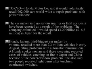 TOKYO—Honda Motor Co. said it would voluntarily
recall 962,000 cars world-wide to repair problems with
power window.

The car maker said no serious injuries or fatal accidents
have been reported as a result of the problems. The
company estimated it would spend ¥1.29 billion ($16.8
million) in Japan for the recall.

Honda, Japan's third-biggest car maker by
volume, recalled more than 2.3 million vehicles in early
August, citing problems with automatic transmissions.
A Honda spokeswoman said there were nine reported
cases of vehicles catching on fire in Japan and China
because of the power-window problem. She also said
two people reported light burns after touching
overheated switches.
 