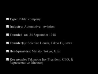 Type: Public company

Industry: Automotive, Aviation

Founded on 24 September 1948

Founder(s): Soichiro Honda, Takeo Fujisawa

Headquarters: Minato, Tokyo, Japan

Key people: Takanobu Ito (President, CEO, &
Representative Director)
 