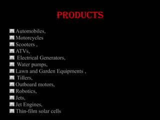 products
Automobiles,
Motorcycles
Scooters ,
ATVs,
 Electrical Generators,
 Water pumps,
Lawn and Garden Equipments ,
 Tillers,
Outboard motors,
Robotics,
Jets,
Jet Engines,
Thin-film solar cells
 