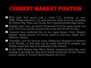 Current market position
With high fuel prices and a weak U.S. economy in June
2008, Honda reported a 1% sales increase while its rivals, including
the Detroit Big Three and Toyota, have reported double-digit losses.
Honda's sales were up almost 20 percent from the same month last
year. The Civic and the Accord were in the top five list of sales.
 Analysts have attributed this to two main factors. First, Honda's
product lineup consists of mostly small to mid-size, highly fuel-
efficient vehicles.
 Secondly, over the last ten years, Honda has designed its factories
to be flexible, in that they can be easily retooled to produce any
Honda model that may be in-demand at the moment.
At the 2008 Beijing Auto Show, Honda announced that they were
looking to develop an entry-level brand exclusively for the Chinese
market similar to Toyota's Scion brand in the USA
 