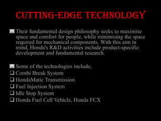Cutting-edge technology
  Their fundamental design philosophy seeks to maximise
  space and comfort for people, while minimising the space
  required for mechanical components. With this aim in
  mind, Honda's R&D activities include product-specific
  development and fundamental research.

  Some of the technologies include,
 Combi Break System
 HondaMatic Transmission
 Fuel Injection System
 Idle Stop System
 Honda Fuel Cell Vehicle, Honda FCX
 