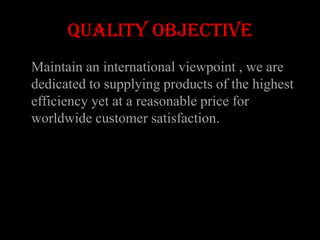 QUALITY OBJECTIVE
Maintain an international viewpoint , we are
dedicated to supplying products of the highest
efficiency yet at a reasonable price for
worldwide customer satisfaction.
 