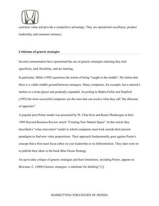 customer value and provide a competitive advantage. They are operational excellence, product
leadership, and customer intimacy.
Criticisms of generic strategies
Several commentators have questioned the use of generic strategies claiming they lack
specificity, lack flexibility, and are limiting.
In particular, Miller (1992) questions the notion of being "caught in the middle". He claims that
there is a viable middle ground between strategies. Many companies, for example, have entered a
market as a niche player and gradually expanded. According to Baden-Fuller and Stopford
(1992) the most successful companies are the ones that can resolve what they call "the dilemma
of opposites".
A popular post-Porter model was presented by W. Chan Kim and Renée Mauborgne in their
1999 Harvard Business Review article "Creating New Market Space". In this article they
described a "value innovation" model in which companies must look outside their present
paradigms to find new value propositions. Their approach fundamentally goes against Porter's
concept that a firm must focus either on cost leadership or on differentiation. They later went on
to publish their ideas in the book Blue Ocean Strategy.
An up-to-date critique of generic strategies and their limitations, including Porter, appears in
Bowman, C. (2008) Generic strategies: a substitute for thinking? [1]
MARKETTING STRATEGIES OF HONDA
 