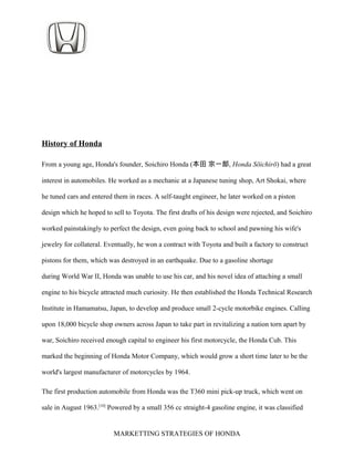 History of Honda
From a young age, Honda's founder, Soichiro Honda (本田 宗一郎, Honda Sōichirō) had a great
interest in automobiles. He worked as a mechanic at a Japanese tuning shop, Art Shokai, where
he tuned cars and entered them in races. A self-taught engineer, he later worked on a piston
design which he hoped to sell to Toyota. The first drafts of his design were rejected, and Soichiro
worked painstakingly to perfect the design, even going back to school and pawning his wife's
jewelry for collateral. Eventually, he won a contract with Toyota and built a factory to construct
pistons for them, which was destroyed in an earthquake. Due to a gasoline shortage
during World War II, Honda was unable to use his car, and his novel idea of attaching a small
engine to his bicycle attracted much curiosity. He then established the Honda Technical Research
Institute in Hamamatsu, Japan, to develop and produce small 2-cycle motorbike engines. Calling
upon 18,000 bicycle shop owners across Japan to take part in revitalizing a nation torn apart by
war, Soichiro received enough capital to engineer his first motorcycle, the Honda Cub. This
marked the beginning of Honda Motor Company, which would grow a short time later to be the
world's largest manufacturer of motorcycles by 1964.
The first production automobile from Honda was the T360 mini pick-up truck, which went on
sale in August 1963.[10]
Powered by a small 356 cc straight-4 gasoline engine, it was classified
MARKETTING STRATEGIES OF HONDA
 