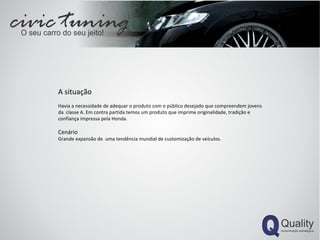 A situação  Havia a necessidade de adequar o produto com o público desejado que compreendem jovens da  classe A. Em contra partida temos um produto que imprime originalidade, tradição e confiança impressa pela Honda. Cenário Grande expansão de  uma tendência mundial de customização de veículos. 