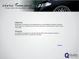 Objetivos Desenvolver um produto que se adequasse com as necessidades da empresa, causando identificação com o público jovem que ainda não existia, conceitualizamos então o Honda civic tuning. Pesquisa Foi realizada uma pesquisa no mês de junho de 2011, foram ouvidas 21 pessoas, e identificamos que 90.5 %  comprariam o produto. PESQUISA 
