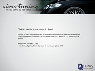 Cliente: Honda Automóveis do Brasil A Honda do Brasil completa neste ano 40 anos de atividades,tendo inicio na fabricação de motos, e em automóveis iniciou a importação a 19 anos e inaugurou a fabricação a 14 anos no pólo de Sumaré. Produto: Honda Civic Sedan Médio, 4 portas, Principal produto da Empresa, target atual AB. 