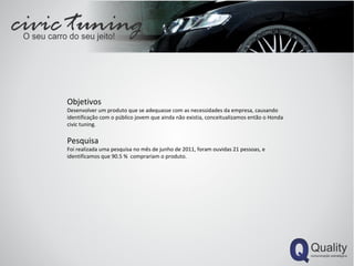 Objetivos Desenvolver um produto que se adequasse com as necessidades da empresa, causando identificação com o público jovem que ainda não existia, conceitualizamos então o Honda civic tuning. Pesquisa Foi realizada uma pesquisa no mês de junho de 2011, foram ouvidas 21 pessoas, e identificamos que 90.5 %  comprariam o produto. 