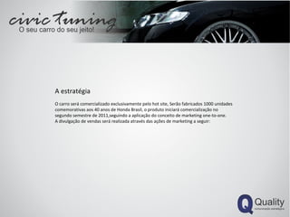 A estratégia O carro será comercializado exclusivamente pelo hot site, Serão fabricados 1000 unidades comemorativas aos 40 anos de Honda Brasil, o produto iniciará comercialização no segundo semestre de 2011,seguindo a aplicação do conceito de marketing one-to-one. A divulgação de vendas será realizada através das ações de marketing a seguir: 