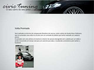 Volta Premiada Será realizada no término do campeonato Brasileiro de marcas, onde o piloto da Honda Alceu Feldmann, que irá comandar uma volta no circuito com um sorteado da platéia que tenha realizado um cadastro prévio. O sorteado com uma câmera irá mostrar o interior do veiculo interagindo com a platéia por um telão e sendo transmitido em tempo real para um canal do you tube, e recebendo comentários pelo twitter e facebook. 