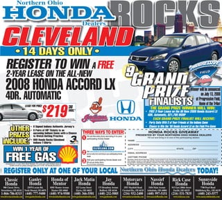 ROCKS
                        Northern Ohio


                                                                                                                                                                            Dealers


          CLEVELAND

   KS
           •14 DAYS ONLY•



  C
          REGISTER TO WIN A FREE


 O
                                                                                                                                                                                                                                            9


R
          2-YEAR LEASE ON THE ALL-NEW
          2008 HONDA ACCORD LX                                                                                                                                                                                                                     GRAND
                                                                                                                                                                                                                                                    PRIZE

    S
                                                                                                                                                                                                                                                                                                                                                      Winner will be announced
          4DR. AUTOMATIC



   K
                                                                                                                                                                                                                                                                                                                                                              on July 13, 2008
                                                                                                                                                                                                                                                     FINALISTS                                                                                            at Progressive Field,




  C
                                                                                                                                                                                                                                                                                                                                                             Home of the Tribe!
                                                              $           219
                                    LEASE FOR PRICE                                                                                          36                                                                                                                                   THE GRAND PRIZE WINNER WILL WIN:
                                                                                                                                             MOS.*




 O
                                                                                                                                                                                                                                                                         • FREE 2-Year Lease on the All New 2008 Honda Accord LX
                                                                                                                                                                                                                                                                          4DR. Automatic, $21,795 MSRP
                                                                                                                                                                                                                                                                              EACH GRAND PRIZE FINALIST WILL RECEIVE:




R
                                                       ‘08 Honda Accord LX, Sedan, Auto, 4-Cylinder, 36 month lease, 12K miles per year. .15¢ per mile thereafter.
                                                       Total due at lease signing $2599 includes 1st mo. payment, cap. cost reduction and AHFC up front acquisition
                                                       fee, with Approved Super Preferred Tier One Credit. Excludes tax, title, doc. fees and license fee.
                                                                                                                                                                                                                                                                         • Party Suite With 3 of Your Friends at the Indians Game

            OTHER                          • 9 Signed Indians Authentic Jersey’s
                                           • 9 Pairs of VIP Tickets to an
                                                                                                                                                                            THREE WAYS TO ENTER!
                                                                                                                                                                                                                                                                         • Chance to Win the ‘08 Honda Accord LX on the Field Pre-Game
                                                                                                                                                                                                                                                                               HONDA ROCKS GIVEAWAY
            PRIZES                           upcoming Indians Game with a Chance
                                             to Watch Batting Practice
                                                                                                                                                                            1   Fill out this entry form and bring in to your
                                                                                                                                                                                                                                                         PRESENTED BY YOUR NORTHERN OHIO HONDA DEALERS
                                                                                                                                                                                                                                                                              Fill out and bring in to one of the participating dealers

          INCLUDE:
                                                                                                                                                                                participating Honda Dealer.
                                           • 900 Honda Rocks Cleveland                                                                                                                                                                      NAME ______________________________________________________________________
                                             Indians T-Shirts
                                                                                                                                                                                                                                            ADDRESS __________________________________________________________________

                   WIN 1 YEAR OF                                                                                                                                                                                                            CITY ____________________________________ STATE_______ ZIP                                                            _________________

                                                                                                                                                                            2
          FREE GAS
                                                                                                                                                                                Visit www.cleveland.com or www.hondarockscleveland.com,
                                                                                                                                                                                print an entry form and bring to your participating Honda   EMAIL ADDRESS                       ___________________________________________________________
                                                                                                                                                                                dealer.                                                     DAYTIME PHONE                       ___________________________________________________________

                                                                                                                                                                            3   Visit your participating Honda dealer and                   Disclaimer, Honda Accord Give-Away: Winner must be present to win. No purchase necessary. Odds will vary depending on number of entries. Must be
                                                                                                                                                                                                                                            Ohio resident, 18 years or older with valid Ohio drivers license, winner pays for insurance and taxes. Winner must be approved ﬁnancially for lease ﬁnancing
                                                                                                                                                                                ﬁll out an entry form.                                      through AHFC. Employees and afﬁliates of Northern Ohio Honda Dealers Association, The Plain Dealer or Cleveland Indians are ineligible. See NOHDA on
          Compliments of your Ohio Shell Retailer. Pre-paid gas card limited value of                                                                                           No purchase necessary.                                      the websites at www.northernohiohondadealers.com or www.hondarockscleveland.com for full details and regulations or your local NOHDA Member.
              $1800 based on yearly average fuel cost of the ‘08 Honda Accord LX.



          REGISTER ONLY AT ONE OF YOUR LOCAL Northern Ohio Honda Dealers TODAY!
AU25635




          Classic                        Ganley                                          Honda of                                                             Jack Matia                                Jay                           Motorcars                                   Nassief                              Rick Case                                   Sunnyside
          Honda                          Honda                                           Mentor                                                                 Honda                                  Honda                           Honda                                      Honda                                 Honda                                       Honda
      900 Classic Drive,              25870 Lorain Rd.                                 8505 Mentor Avenue                                                             823 Leona Street           175 Broadway Avenue                  2953 Mayﬁeld Road                       5456 Main Avenue                        915 East 200th Street                      7700 Pearl Road
    Streetsboro, OH 44241          North Olmsted, OH 44070                              Mentor OH 44060                                                               Elyria, OH 44035            Bedford, OH 44146                  Cleveland Hts., OH 44118                Ashtabula, OH 44004                        Euclid, OH 44119                     Middleburg Hts., OH 44130
    1-866-786-8315 (440) 777-9400                                                   (440) 974-9500                                                           (440) 366-5501                      (440) 232-5005                       (216) 932-2400                        (440) 997-5151                           (216) 531-7835                               (440) 243-5577
 www.driveclassichonda.com          www.ganleyhonda.com                           www.hondaofmentor.com www.jackmatiahonda.com                                                                     www.jayhonda.com                  www.motorcarshonda.com                 www.nassiefhonda.com                         www.rickcase.com                      www.sunnysidehonda.com
 