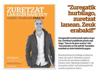 “Zuregatik
     hurbilago,
       zuretzat
  lanean. Zeuk
      erabaki!!”
Zuregandik hurbil izanik egiten dugu
lan. Zerbitzari puplikoak garela argi
dugu. “hau ez da gure arazoa” edo
“horretarako ez dut astirik” bezalako
esaldiek ez dute kabidarik gugan.


Nuestra forma de trabajar se basa en
estar cerca de ti. Tenemos clara la
vocación de servidores públicos.
Frases como “llámame mañana” o “no
te puedo recibir” no forman parte de
nuestro quehacer diario.
 