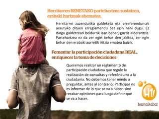 Herritarren BENETAKO partehartzea sustatzea,
erabaki hartzeak aberastea.
    Herritarrei	
   zuzenduriko	
   galdeketa	
   eta	
   erreferendumak	
  
    arautuko	
   dituen	
   erreglamendu	
   bat	
   egin	
   nahi	
   dugu.	
   Ez	
  
    diogu	
  galdetzeari	
  beldurrik	
  izan	
  behar,	
  guz7z	
  alderantziz.	
  
    Partehartzea	
   ez	
   da	
   zer	
   egin	
   behar	
   den	
   jakitea,	
   zer	
   egin	
  
    behar	
  den	
  erabaki	
  aurre7k	
  iritzia	
  ematea	
  baizik.	
  	
  

  Fomentar la participación ciudadana REAL,
  enriquecer la toma de decisiones
              Queremos	
  realizar	
  un	
  reglamento	
  de	
  
              par7cipación	
  ciudadana	
  que	
  regule	
  la	
  
              realización	
  de	
  consultas	
  y	
  referéndums	
  a	
  la	
  
              ciudadanía.	
  No	
  debemos	
  tener	
  miedo	
  a	
  
              preguntar,	
  antes	
  al	
  contrario.	
  Par7cipar	
  no	
  
              es	
  informar	
  de	
  lo	
  que	
  se	
  va	
  a	
  hacer,	
  sino	
  
              recabar	
  opiniones	
  para	
  luego	
  deﬁnir	
  qué	
  
              se	
  va	
  a	
  hacer.	
  
 