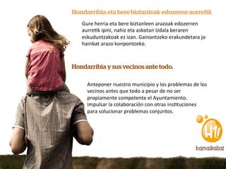 Hondarribia eta bere biztanleak edozeren aurretik
   Gure	
  herria	
  eta	
  bere	
  biztanleen	
  arazoak	
  edozerren	
  
   aurre7k	
  ipini,	
  nahiz	
  eta	
  askotan	
  Udala	
  beraren	
  
   eskuduntzakoak	
  ez	
  izan.	
  Gainontzeko	
  erakundetara	
  jo	
  
   hainbat	
  arazo	
  konpontzeko.	
  



Hondarribia y sus vecinos ante todo.

     Anteponer	
  nuestro	
  municipio	
  y	
  los	
  problemas	
  de	
  los	
  
     vecinos	
  antes	
  que	
  todo	
  a	
  pesar	
  de	
  no	
  ser	
  
     propiamente	
  competente	
  el	
  Ayuntamiento.	
  
     Impulsar	
  la	
  colaboración	
  con	
  otras	
  ins7tuciones	
  
     para	
  solucionar	
  problemas	
  conjuntos.	
  
 