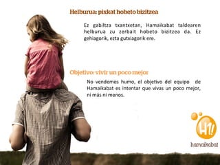 Helburua: pixkat hobeto bizitzea

     Ez	
   gabiltza	
   txantxetan,	
   Hamaikabat	
   taldearen	
  
     helburua	
   zu	
   zerbait	
   hobeto	
   bizitzea	
   da.	
   Ez	
  
     gehiagorik,	
  ezta	
  gutxiagorik	
  ere.	
  	
  




Objetivo: vivir un poco mejor
      No	
   vendemos	
   humo,	
   el	
   obje7vo	
   del	
   equipo	
   	
   de	
  
      Hamaikabat	
   es	
   intentar	
   que	
   vivas	
   un	
   poco	
   mejor,	
  
      ni	
  más	
  ni	
  menos.	
  
 