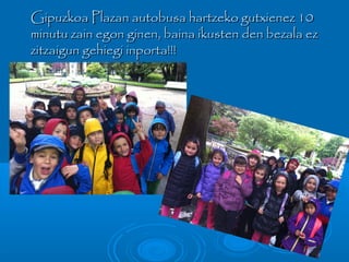 Gipuzkoa Plazan autobusa hartzeko gutxienez 10Gipuzkoa Plazan autobusa hartzeko gutxienez 10
minutu zain egon ginen, baina ikusten den bezala ezminutu zain egon ginen, baina ikusten den bezala ez
zitzaigun gehiegi inporta!!!zitzaigun gehiegi inporta!!!
 