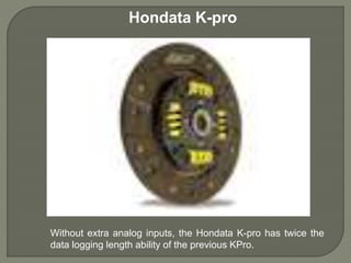 Hondata K-pro
Without extra analog inputs, the Hondata K-pro has twice the
data logging length ability of the previous KPro.
 
