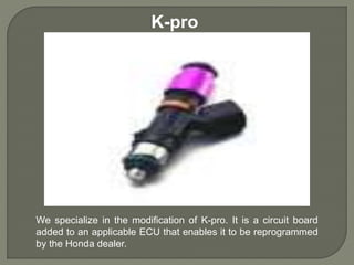 K-pro
We specialize in the modification of K-pro. It is a circuit board
added to an applicable ECU that enables it to be reprogrammed
by the Honda dealer.
 