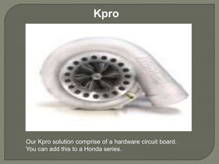 Kpro
Our Kpro solution comprise of a hardware circuit board.
You can add this to a Honda series.
 