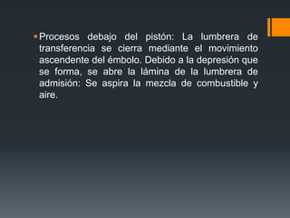 Procesos debajo del pistón: La lumbrera de
transferencia se cierra mediante el movimiento
ascendente del émbolo. Debido a la depresión que
se forma, se abre la lámina de la lumbrera de
admisión: Se aspira la mezcla de combustible y
aire.
 