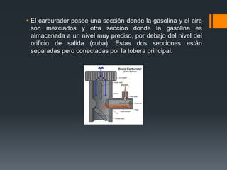  El carburador posee una sección donde la gasolina y el aire
son mezclados y otra sección donde la gasolina es
almacenada a un nivel muy preciso, por debajo del nivel del
orificio de salida (cuba). Estas dos secciones están
separadas pero conectadas por la tobera principal.
 
