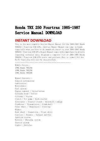  
 
 
 
Honda TRX 250 Fourtrax 1985-1987
Service Manual DOWNLOAD
INSTANT DOWNLOAD 
This is the most complete Service Repair Manual for the 1985-1987 Honda
TRX250 / Fourtrax 250 ATVs .Service Repair Manual can come in handy
especially when you have to do immediate repair to your 1985-1987 Honda
TRX250 / Fourtrax 250 ATVs.Repair Manual comes with comprehensive details
regarding technical data. Diagrams a complete list of 1985-1987 Honda
TRX250 / Fourtrax 250 ATVs parts and pictures.This is a must for the
Do-It-Yours.You will not be dissatisfied.
=======================================================
Models Covers :
1985 Honda TRX250
1986 Honda TRX250
1987 Honda TRX250
Manual Contents :
General information
Lubrication
Maintenance
Fuel system
Engine removal / Installation
Cylinder head / Valves
Cylinder / Piston
Clutch / Oil pump / Kick starter
Alternator / Starter clutch / Gearshift linkage
Crankcase / Transmission / Crankshaft
Front wheel / Suspension / Steering
Brakes
Rear wheel / Suspension / Final drive
Carriers / Fenders / Exhaust muffler
Ignition system
Battery / Charging system
Starter system
Lights / Switches
 