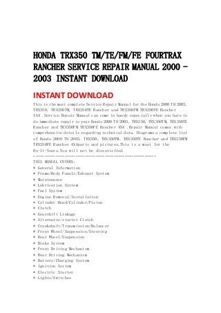  
 
 
HONDA TRX350 TM/TE/FM/FE FOURTRAX
RANCHER SERVICE REPAIR MANUAL 2000 -
2003 INSTANT DOWNLOAD
INSTANT DOWNLOAD 
This is the most complete Service Repair Manual for the Honda 2000 TO 2003,
TRX350, TRX350TM, TRX350TE Rancher and TRX350FM TRX350FE Rancher
4X4 .Service Repair Manual can come in handy especially when you have to
do immediate repair to your Honda 2000 TO 2003, TRX350, TRX350TM, TRX350TE
Rancher and TRX350FM TRX350FE Rancher 4X4 .Repair Manual comes with
comprehensive details regarding technical data. Diagrams a complete list
of Honda 2000 TO 2003, TRX350, TRX350TM, TRX350TE Rancher and TRX350FM
TRX350FE Rancher 4X4parts and pictures.This is a must for the
Do-It-Yours.You will not be dissatisfied.
=======================================================
THIS MANUAL COVERS:
* General Information
* Frame/Body Panels/Exhaust System
* Maintenance
* Lubrication System
* Fuel System
* Engine Removal/Installation
* Cylinder Head/Cylinder/Piston
* Clutch
* Gearshift Linkage
* Alternator/starter Clutch
* Crankshaft/Transmission/Balancer
* Front Wheel/Suspension/Steering
* Rear Wheel/Suspension
* Brake System
* Front Driving Mechanism
* Rear Driving Mechanism
* Battery/Charging System
* Ignition System
* Electric Starter
* Lights/Switches
 