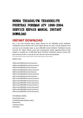  
 
 
HONDA TRX450S/FM TRX450ES/FE
FOURTRAX FOREMAN ATV 1998-2004
SERVICE REPAIR MANUAL INSTANT
DOWNLOAD
INSTANT DOWNLOAD 
This  is  the  most  complete  Service  Repair  Manual  for  the  1998‐2004  Honda  Trx450s/fm 
Trx450es/fe Fourtrax Foreman ATV .Service Repair Manual can come in handy especially when 
you  have  to  do  immediate  repair  to  your  1998‐2004  Honda  Trx450s/fm  Trx450es/fe  Fourtrax 
Foreman  ATV  .Repair  Manual  comes  with  comprehensive  details  regarding  technical  data. 
Diagrams  a  complete  list  of  1998‐2004  Honda  Trx450s/fm  Trx450es/fe  Fourtrax  Foreman  ATV 
parts and pictures.This is a must for the Do‐It‐Yours.You will not be dissatisfied.   
=======================================================   
Models Covers:   
 
1998 Honda TRX450S FourTrax Foreman S   
1998 Honda TRX450ES FourTrax Foreman ES   
1999 Honda TRX450S FourTrax Foreman S   
1999 Honda TRX450ES FourTrax Foreman ES   
2000 Honda TRX450S FourTrax Foreman   
2000 Honda TRX450ES FourTrax Foreman ES   
2001 Honda TRX450S FourTrax Foreman S   
2001 Honda TRX450ES FourTrax Foreman ES   
2002 Honda TRX450FM FourTrax Foreman S   
2002 Honda TRX450FE FourTrax Foreman ES   
2003 Honda TRX450FM FourTrax Foreman S   
2003 Honda TRX450FE FourTrax Foreman ES   
2004 Honda TRX450FM FourTrax Foreman S   
2004 Honda TRX450FE FourTrax Foreman ES   
 
THIS MANUAL COVERS:   
General information   
Frame/body panels/exhaust system   
Maintenance   
Lubrication system   
Fuel system   
 