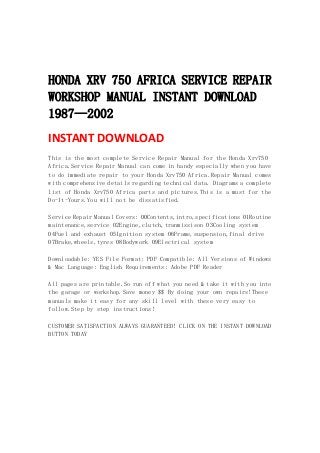  
 
 
HONDA XRV 750 AFRICA SERVICE REPAIR
WORKSHOP MANUAL INSTANT DOWNLOAD
1987—2002
INSTANT DOWNLOAD 
This is the most complete Service Repair Manual for the Honda Xrv750
Africa.Service Repair Manual can come in handy especially when you have
to do immediate repair to your Honda Xrv750 Africa.Repair Manual comes
with comprehensive details regarding technical data. Diagrams a complete
list of Honda Xrv750 Africa parts and pictures.This is a must for the
Do-It-Yours.You will not be dissatisfied.
Service Repair Manual Covers: 00Contents,intro,specifications 01Routine
maintenance,service 02Engine,clutch,tranmissison 03Cooling system
04Fuel and exhaust 05Ignition system 06Frame,suspension,final drive
07Brake,wheels,tyres 08Bodywork 09Electrical system
Downloadable: YES File Format: PDF Compatible: All Versions of Windows
& Mac Language: English Requirements: Adobe PDF Reader
All pages are printable.So run off what you need & take it with you into
the garage or workshop.Save money $$ By doing your own repairs!These
manuals make it easy for any skill level with these very easy to
follow.Step by step instructions!
CUSTOMER SATISFACTION ALWAYS GUARANTEED! CLICK ON THE INSTANT DOWNLOAD
BUTTON TODAY
 
 
 