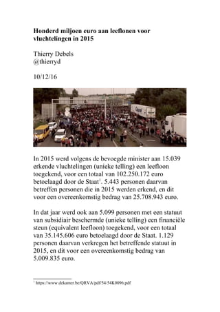 Honderd miljoen euro aan leeflonen voor
vluchtelingen in 2015
Thierry Debels
@thierryd
10/12/16
In 2015 werd volgens de bevoegde minister aan 15.039
erkende vluchtelingen (unieke telling) een leefloon
toegekend, voor een totaal van 102.250.172 euro
betoelaagd door de Staat1
. 5.443 personen daarvan
betreffen personen die in 2015 werden erkend, en dit
voor een overeenkomstig bedrag van 25.708.943 euro.
In dat jaar werd ook aan 5.099 personen met een statuut
van subsidiair beschermde (unieke telling) een financiële
steun (equivalent leefloon) toegekend, voor een totaal
van 35.145.606 euro betoelaagd door de Staat. 1.129
personen daarvan verkregen het betreffende statuut in
2015, en dit voor een overeenkomstig bedrag van
5.009.835 euro.
1
https://www.dekamer.be/QRVA/pdf/54/54K0096.pdf
 