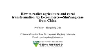 How to realize agriculture and rural
transformation by E-commerce---ShuYang case
from China
Professor Hongdong Guo
China Academy for Rural Development, Zhejiang University
E-mail: guohongdong@zju.edu.cn
 