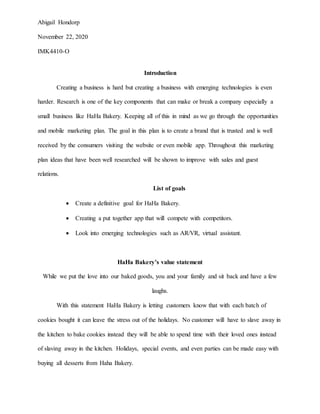 Abigail Hondorp
November 22, 2020
IMK4410-O
Introduction
Creating a business is hard but creating a business with emerging technologies is even
harder. Research is one of the key components that can make or break a company especially a
small business like HaHa Bakery. Keeping all of this in mind as we go through the opportunities
and mobile marketing plan. The goal in this plan is to create a brand that is trusted and is well
received by the consumers visiting the website or even mobile app. Throughout this marketing
plan ideas that have been well researched will be shown to improve with sales and guest
relations.
List of goals
 Create a definitive goal for HaHa Bakery.
 Creating a put together app that will compete with competitors.
 Look into emerging technologies such as AR/VR, virtual assistant.
HaHa Bakery’s value statement
While we put the love into our baked goods, you and your family and sit back and have a few
laughs.
With this statement HaHa Bakery is letting customers know that with each batch of
cookies bought it can leave the stress out of the holidays. No customer will have to slave away in
the kitchen to bake cookies instead they will be able to spend time with their loved ones instead
of slaving away in the kitchen. Holidays, special events, and even parties can be made easy with
buying all desserts from Haha Bakery.
 