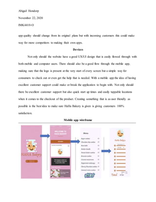 Abigail Hondorp
November 22, 2020
IMK4410-O
app quality should change from its original plans but with incoming customers this could make
way for more competitors to making their own apps.
Devices
Not only should the website have a good UX/UI design that is easily flowed through with
both mobile and computer users. There should also be a good flow through the mobile app,
making sure that the logo is present at the very start of every screen but a simple way for
consumers to check out or even get the help that is needed. With a mobile app the idea of having
excellent customer support could make or break the application to begin with. Not only should
there be excellent customer support but also quick start up times and easily tappable locations
when it comes to the checkout of the product. Creating something that is as user friendly as
possible is the best idea to make sure HaHa Bakery is given is giving customers 100%
satisfaction.
Mobile app wireframe
 