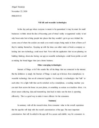 Abigail Hondorp
November 22, 2020
IMK4410-O
VR/AR and wearable technologies
In this day and age where everyone is meant to be quarantined it may be smart for small
businesses to think about the idea of becoming part of virtual reality or augmented reality to not
only boost sales but to bring people into places that they wouldn’t get to go see a behind the
scenes area of where the cookies are made or to watch recipes being made in front of them as if
they’re making themselves. Keeping up with the times can either make or break a company so
looking into new technology could never hurt. Now with the application that we are planning on
building thinking about also having our app on wearable technologies could boost profits as well
as making the brand bigger than just a home business.
Other emerging technologies
Internet of Things or IoT this sounds like all the things that are connected to the internet.
But the definition is simply the Internet of Things is made up of devices from smartphones to
wearable technology that are all connected together. It is basically is technologies that "talk" to
each other. It is a light bulb that can be switched on by a smartphone, a washing machine you
can start from across the house on your phone, or something as serious as a truckless driver. it is
about sensor collecting data and transmitting data back to make sure the item is operating
efficiently. This is a good way to make it more efficient for the consumers.
Summary
In summary with all the research done, from consumer value to the overall experience
that the app this will help with the overall customization of the app. The most important
customization that will be added to the app will be a secure and reliable way for consumers to
 