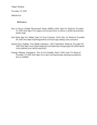Abigail Hondorp
November 22, 2020
IMK4410-O
References:
How to Choose a Mobile Measurement Partner (MMP). (2020, April 24). Retrieved November
23, 2020, from https://www.tapjoy.com/resources/how-to-choose-a-mobile-measurement-
partner-mmp/
How Retail Apps Are Adding Value For Your Customers. (2016, May 10). Retrieved November
09, 2020, from https://clearbridgemobile.com/retail-apps-adding-value-customers/
Speed Is Key: Optimize Your Mobile Experience. (2015, September). Retrieved November 09,
2020, from https://www.thinkwithgoogle.com/marketing-strategies/app-and-mobile/speed-
is-key-optimize-your-mobile-experience/
Strategic Planning Assumptions: How do You Establish Them? (2020, April 27). Retrieved
November 23, 2020, from https://www.npws.net/blog/strategic-planning-assumptions-
how-to-establish/
 