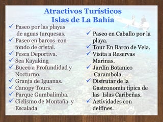 Atractivos Turísticos Islas de La Bahía Paseo en Caballo por la  playa. Tour En Barco de Vela. Visita a Reservas  Marinas. Jardín Botanico  Carambola.  Disfrutar de la  Gastronomía típica de  las  Islas Caribeñas. Actividades con  delfines. Paseo por las playas de aguas turquesas. Paseo en barcos  con  fondo de cristal. Pesca Deportiva. Sea Kayaking Buceo a Profundidad y  Nocturno. Granja de Iguanas. Canopy Tours. Parque Gumbalimba. Ciclismo de Montaña  y  Escalada 