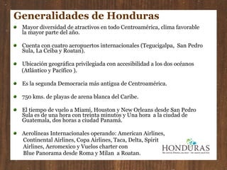 Generalidades de Honduras Mayor diversidad de atractivos en todo Centroamérica, clima favorable la mayor parte del año. Cuenta con cuatro aeropuertos internacionales (Tegucigalpa,  San Pedro Sula, La Ceiba y Roatan). Ubicación geográfica privilegiada con accesibilidad a los dos océanos (Atlántico y Pacífico ). Es la segunda Democracia más antigua de Centroamérica. 750 kms. de playas de arena blanca del Caribe. El tiempo de vuelo a Miami, Houston y New Orleans desde San Pedro Sula es de una hora con treinta minutos y Una hora  a la ciudad de Guatemala, dos horas a ciudad Panamá. Aerolíneas Internacionales operando: American Airlines,  Continental Airlines, Copa Airlines, Taca, Delta, Spirit  Airlines, Aeromexico y Vuelos charter con Blue Panorama desde Roma y Milan  a Roatan. 