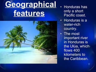 Geographical features     Honduras has only a short Pacific coast. Honduras is a water-rich country . The most important river in Honduras is the Ulúa, which flows 400 kilometers to the Caribbean. 