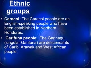 Ethnic groups     Caracol : The Caracol people are an English-speaking people who have been established in Northern Honduras. Garifuna people :  The Garinagu (singular Garifuna) are descendants of Carib, Arawak and West African people. 