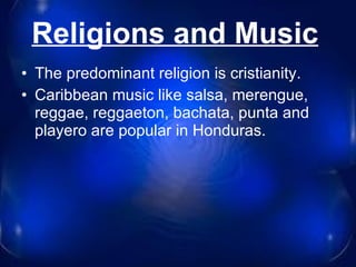 Religions and Music   The predominant religion is cristianity . Caribbean music like salsa, merengue, reggae, reggaeton, bachata, punta and playero are popular in Honduras. 