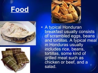 Food   A typical Honduran breakfast usually consists of scrambled eggs, beans and tortillas. A typical meal in Honduras usually includes rice, beans, tortillas, some kind of grilled meat such as chicken or beef, and a salad. 