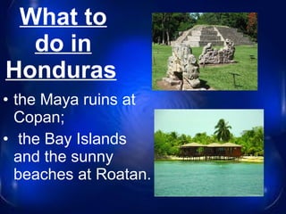 What to do in Honduras   the Maya ruins at Copan; the Bay Islands and the sunny beaches at Roatan. 