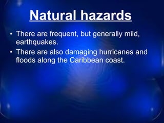 Natural hazards   There are frequent, but generally mild, earthquakes.  There are also damaging hurricanes and floods along the Caribbean coast. 