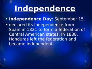 Independence   Independence Day : September 15. declared its independence from Spain in 1821 to form a federation of Central American states. In 1838, Honduras left the federation and became independent. 