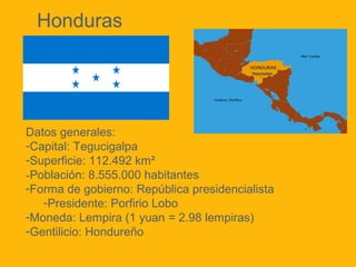Honduras

Datos generales:
-Capital: Tegucigalpa
-Superficie: 112.492 km²
-Población: 8.555.000 habitantes
-Forma de gobierno: República presidencialista
-Presidente: Porfirio Lobo
-Moneda: Lempira (1 yuan = 2.98 lempiras)
-Gentilicio: Hondureño

 