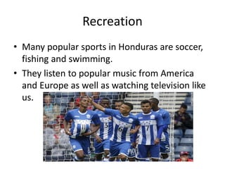 Recreation
• Many popular sports in Honduras are soccer,
fishing and swimming.
• They listen to popular music from America
and Europe as well as watching television like
us.
 