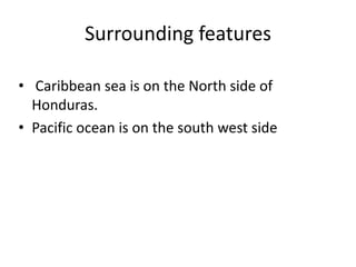 Surrounding features
• Caribbean sea is on the North side of
Honduras.
• Pacific ocean is on the south west side
 