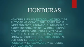 HONDURAS
HONDURAS ES UN ESTADO UNITARIO Y SE
AUTODEFINE COMO LIBRE, SOBERANO E
INDEPENDIENTE, UNITARIO E INDIVISIBLE, Y
PARTE INTEGRANTE DE LA GRAN NACIÓN
CENTROAMERICANA. ESTÁ LIMITADA AL
NORTE Y AL ESTE POR EL MAR CARIBE,
LIMITA AL SURESTE CON NICARAGUA, AL
SUR CON EL GOLFO DE
FONSECA Y EL SALVADOR, Y AL OESTE
CON GUATEMALA
 