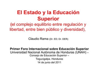 El Estado y la Educación Superior ( el complejo equilibrio entre regulación y libertad, entre bien público y diversidad),  Claudio Rama  (Dr. ED; Dr. DER) Primer Foro Internacional sobre Educación Superior  Universidad Nacional Autónoma de Honduras (UNAH)  – Consejo de Educación Superior – Tegucigalpa. Honduras  14 de junio del 2011 